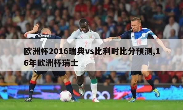 欧洲杯2016瑞典vs比利时比分预测,16年欧洲杯瑞士