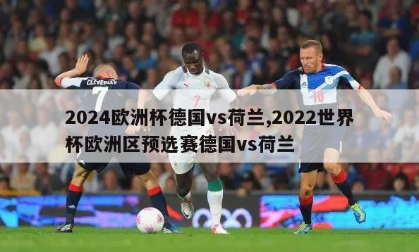 2024欧洲杯德国vs荷兰,2022世界杯欧洲区预选赛德国vs荷兰