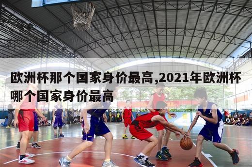 欧洲杯那个国家身价最高,2021年欧洲杯哪个国家身价最高