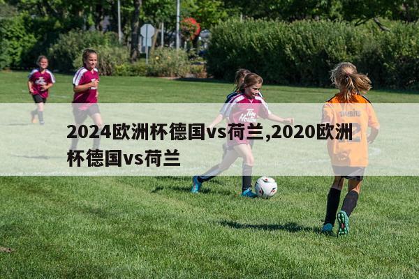 2024欧洲杯德国vs荷兰,2020欧洲杯德国vs荷兰