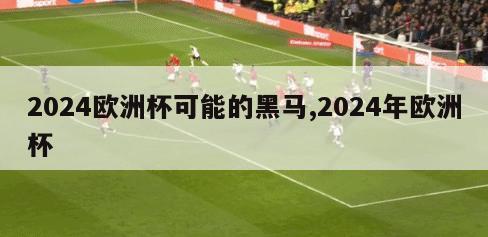 2024欧洲杯可能的黑马,2024年欧洲杯